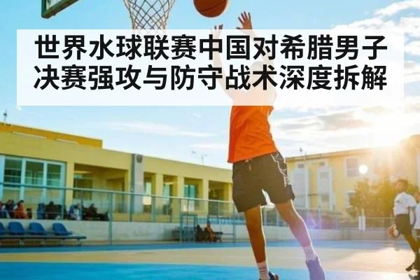 世界水球联赛中国对希腊男子决赛强攻与防守战术深度拆解