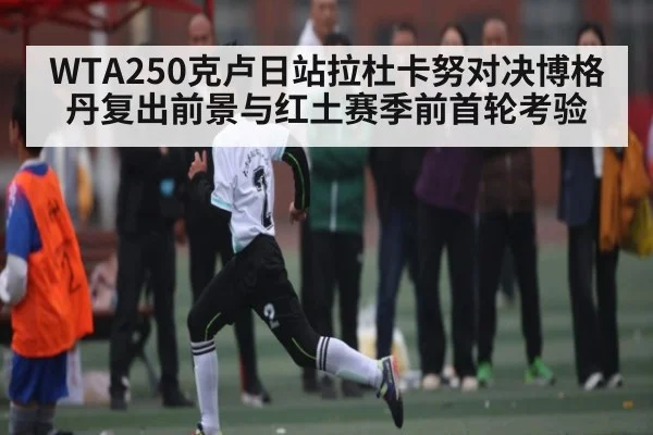 WTA250克卢日站拉杜卡努对决博格丹复出前景与红土赛季前首轮考验